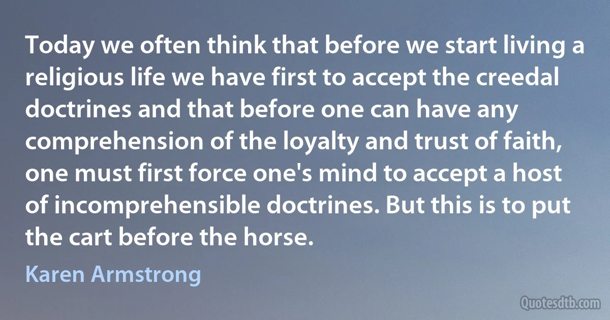 Today we often think that before we start living a religious life we have first to accept the creedal doctrines and that before one can have any comprehension of the loyalty and trust of faith, one must first force one's mind to accept a host of incomprehensible doctrines. But this is to put the cart before the horse. (Karen Armstrong)