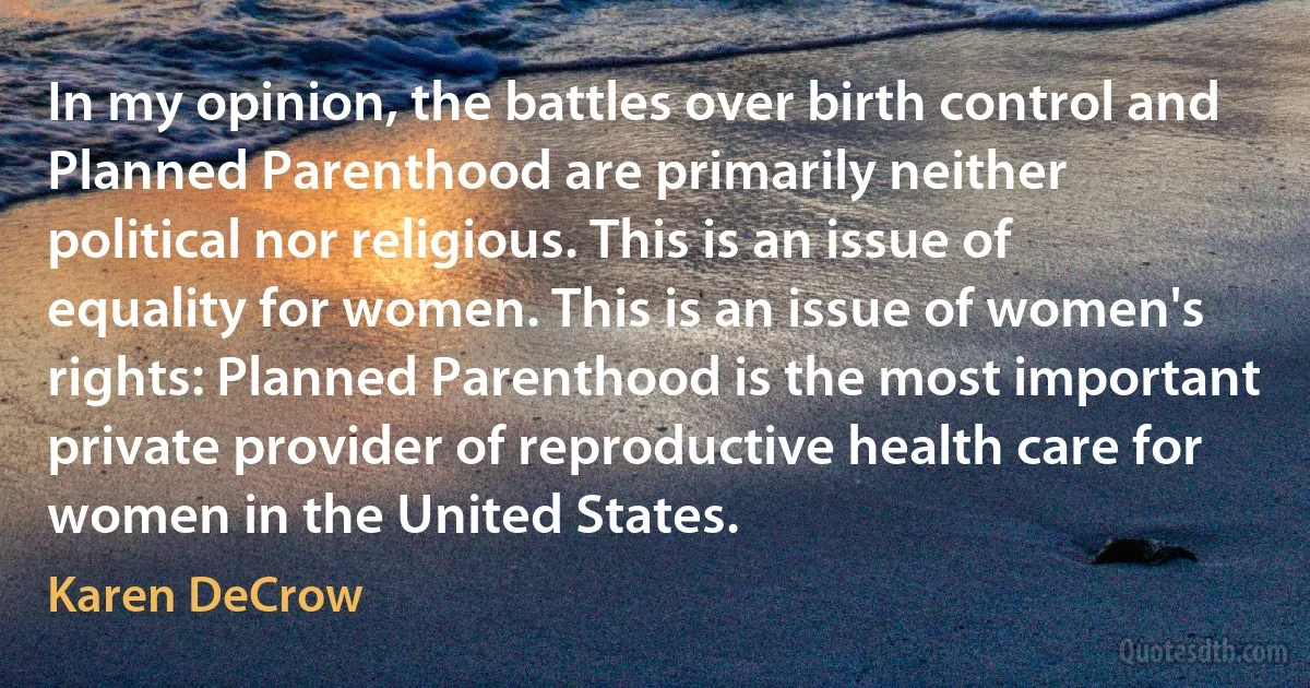 In my opinion, the battles over birth control and Planned Parenthood are primarily neither political nor religious. This is an issue of equality for women. This is an issue of women's rights: Planned Parenthood is the most important private provider of reproductive health care for women in the United States. (Karen DeCrow)