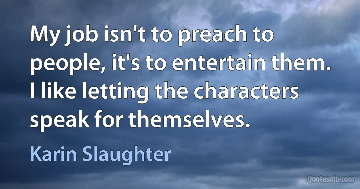 My job isn't to preach to people, it's to entertain them. I like letting the characters speak for themselves. (Karin Slaughter)