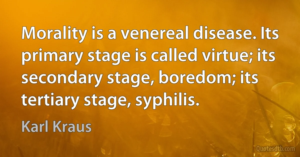 Morality is a venereal disease. Its primary stage is called virtue; its secondary stage, boredom; its tertiary stage, syphilis. (Karl Kraus)