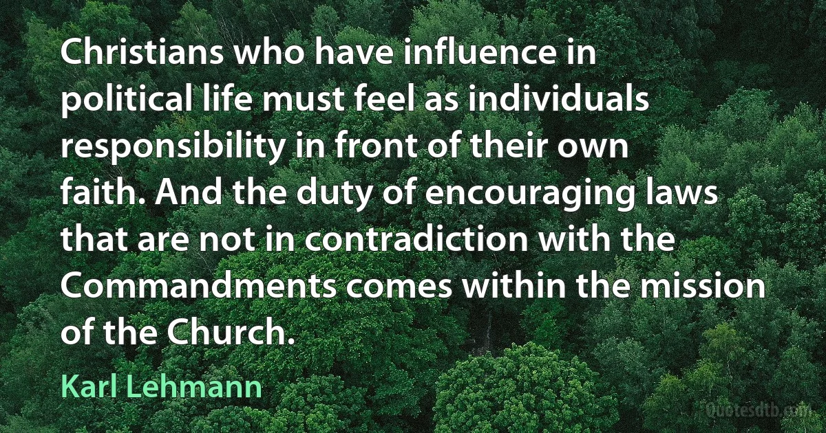 Christians who have influence in political life must feel as individuals responsibility in front of their own faith. And the duty of encouraging laws that are not in contradiction with the Commandments comes within the mission of the Church. (Karl Lehmann)