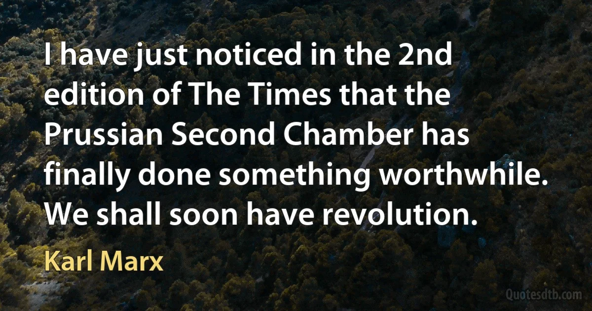 I have just noticed in the 2nd edition of The Times that the Prussian Second Chamber has finally done something worthwhile. We shall soon have revolution. (Karl Marx)