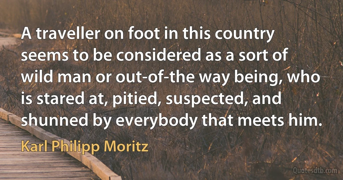 A traveller on foot in this country seems to be considered as a sort of wild man or out-of-the way being, who is stared at, pitied, suspected, and shunned by everybody that meets him. (Karl Philipp Moritz)