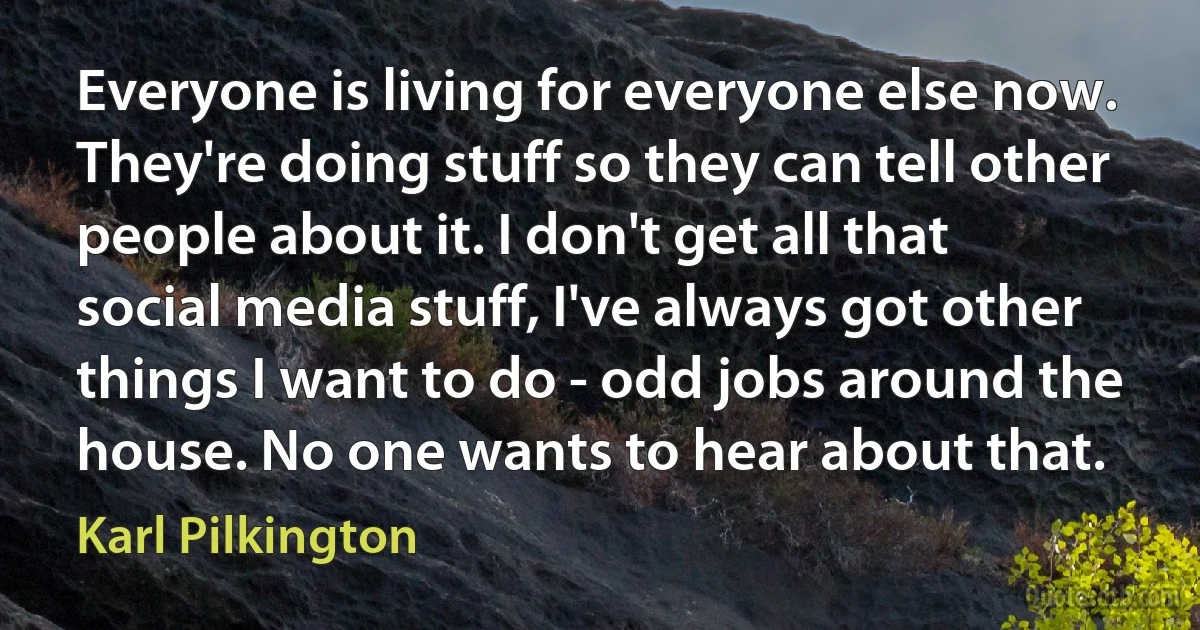 Everyone is living for everyone else now. They're doing stuff so they can tell other people about it. I don't get all that social media stuff, I've always got other things I want to do - odd jobs around the house. No one wants to hear about that. (Karl Pilkington)