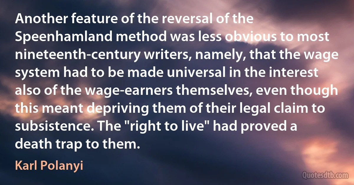 Another feature of the reversal of the Speenhamland method was less obvious to most nineteenth-century writers, namely, that the wage system had to be made universal in the interest also of the wage-earners themselves, even though this meant depriving them of their legal claim to subsistence. The "right to live" had proved a death trap to them. (Karl Polanyi)