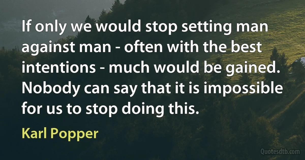 If only we would stop setting man against man - often with the best intentions - much would be gained. Nobody can say that it is impossible for us to stop doing this. (Karl Popper)