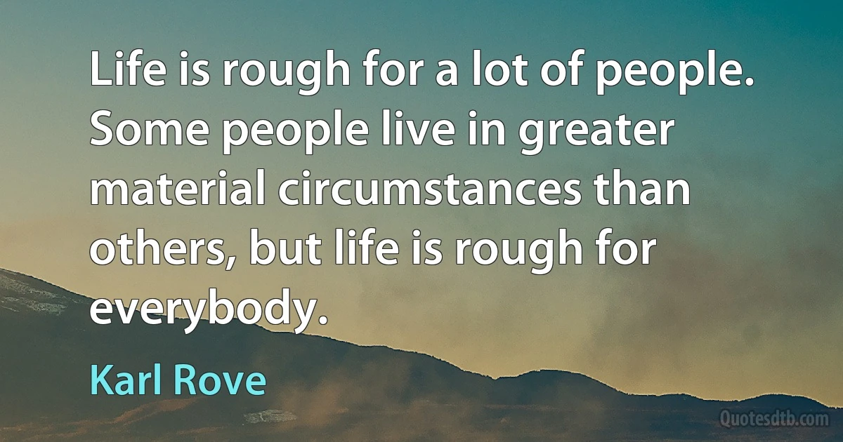 Life is rough for a lot of people. Some people live in greater material circumstances than others, but life is rough for everybody. (Karl Rove)