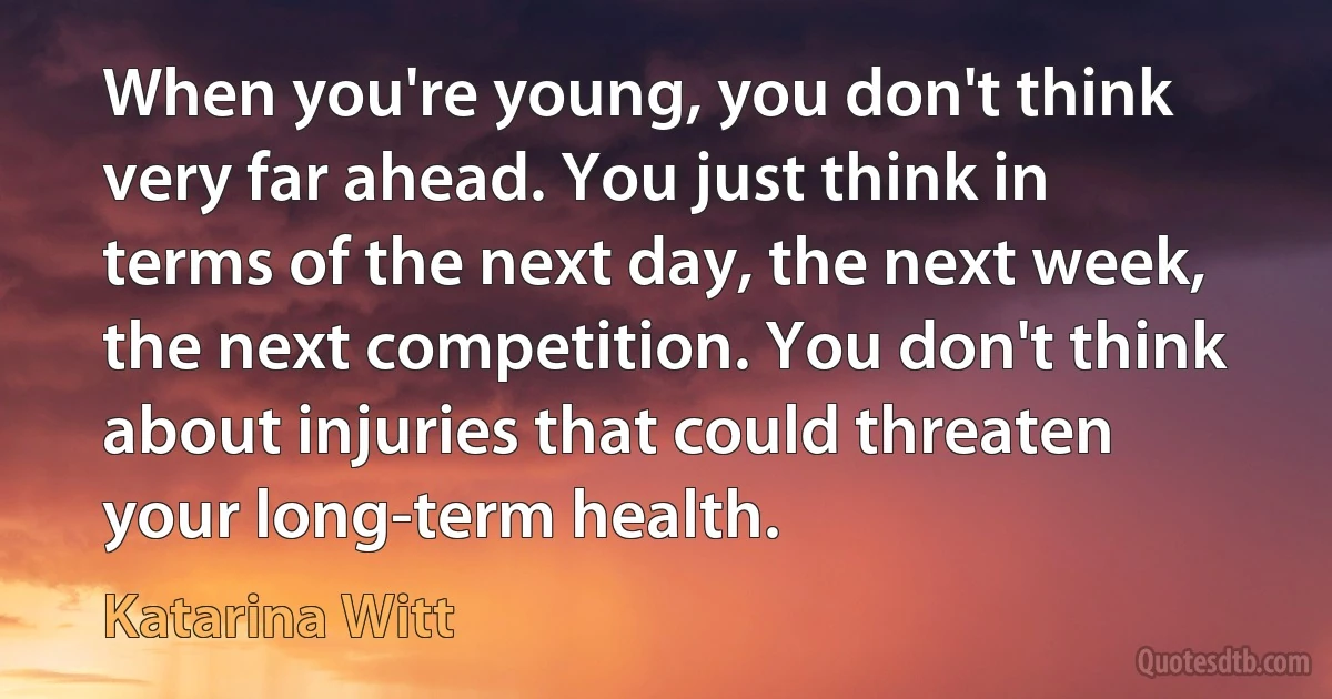 When you're young, you don't think very far ahead. You just think in terms of the next day, the next week, the next competition. You don't think about injuries that could threaten your long-term health. (Katarina Witt)