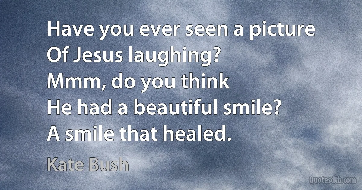 Have you ever seen a picture
Of Jesus laughing?
Mmm, do you think
He had a beautiful smile?
A smile that healed. (Kate Bush)