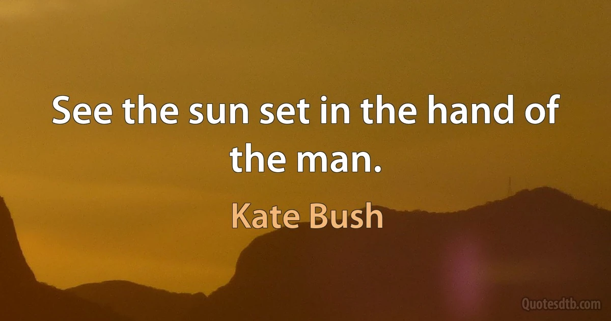 See the sun set in the hand of the man. (Kate Bush)