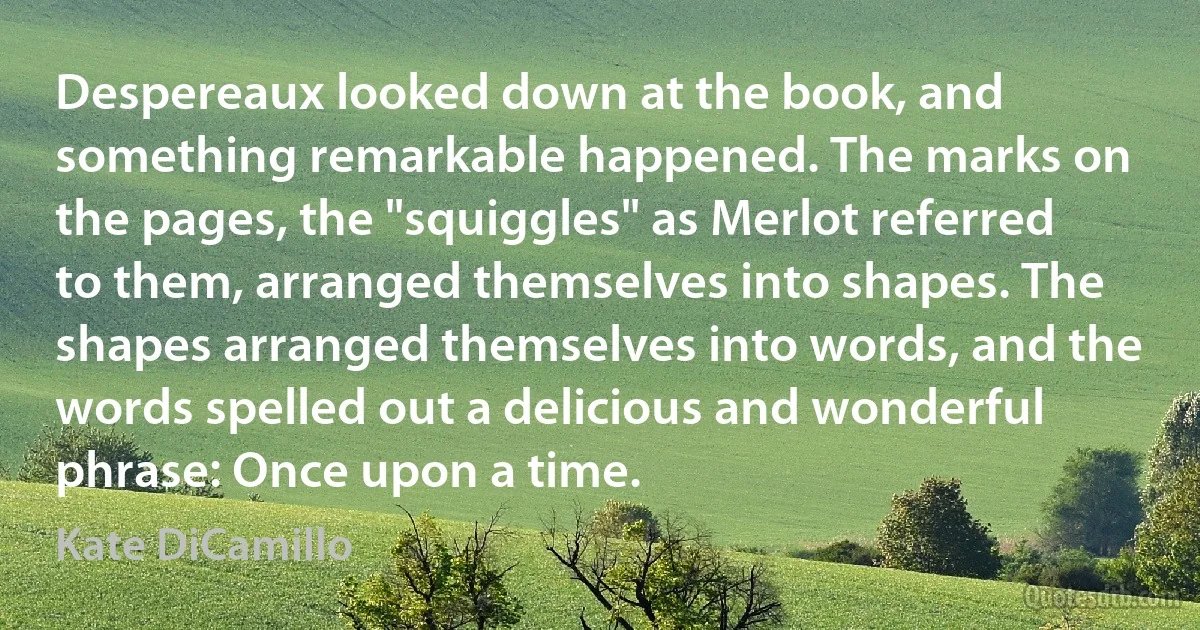 Despereaux looked down at the book, and something remarkable happened. The marks on the pages, the "squiggles" as Merlot referred to them, arranged themselves into shapes. The shapes arranged themselves into words, and the words spelled out a delicious and wonderful phrase: Once upon a time. (Kate DiCamillo)