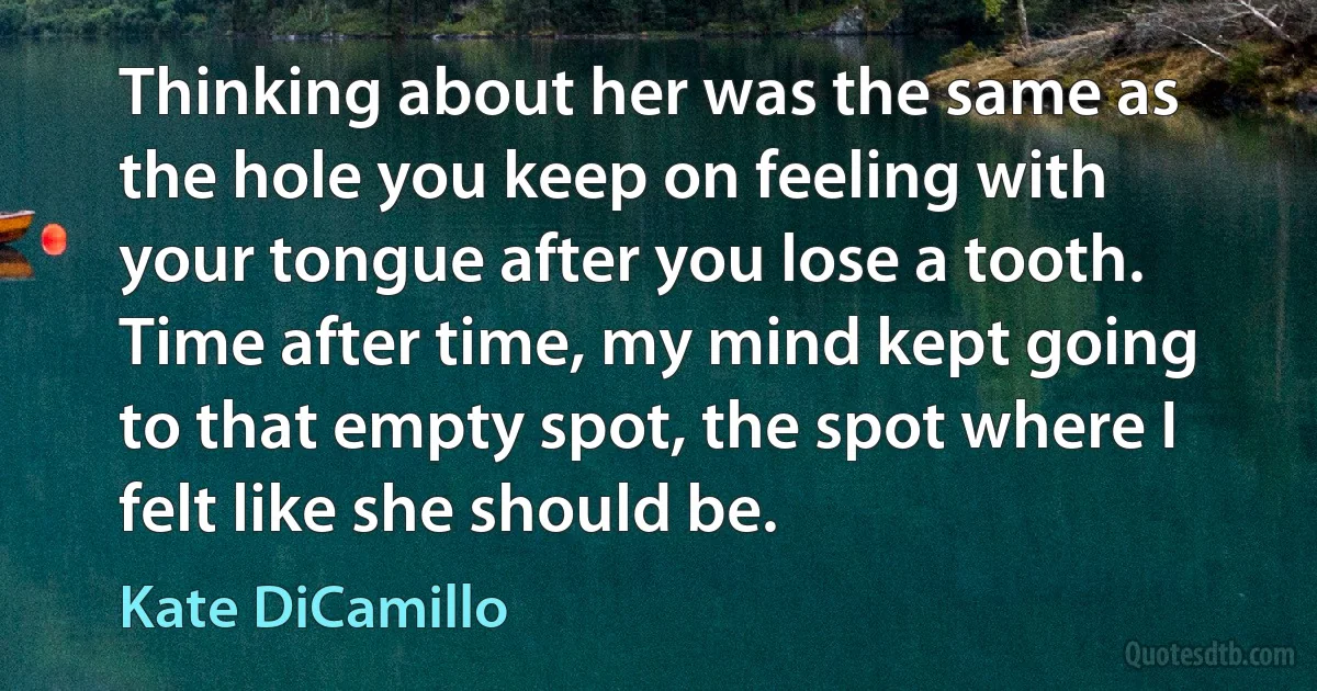 Thinking about her was the same as the hole you keep on feeling with your tongue after you lose a tooth. Time after time, my mind kept going to that empty spot, the spot where I felt like she should be. (Kate DiCamillo)