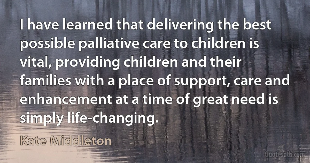 I have learned that delivering the best possible palliative care to children is vital, providing children and their families with a place of support, care and enhancement at a time of great need is simply life-changing. (Kate Middleton)