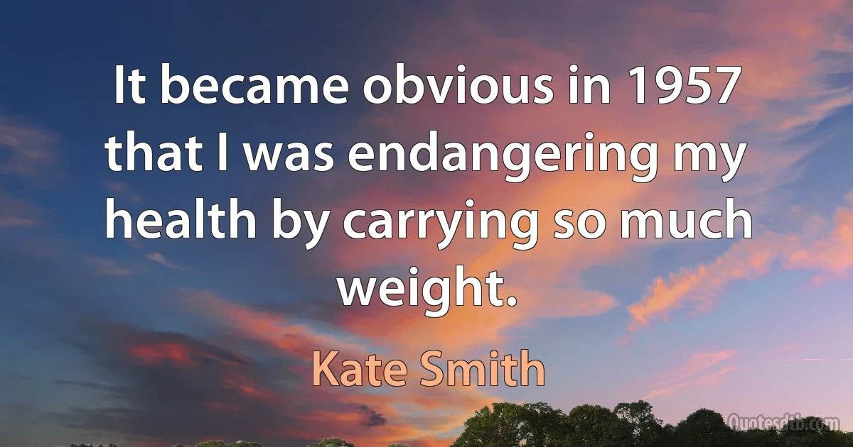 It became obvious in 1957 that I was endangering my health by carrying so much weight. (Kate Smith)