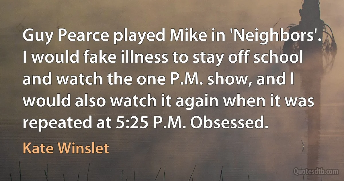 Guy Pearce played Mike in 'Neighbors'. I would fake illness to stay off school and watch the one P.M. show, and I would also watch it again when it was repeated at 5:25 P.M. Obsessed. (Kate Winslet)