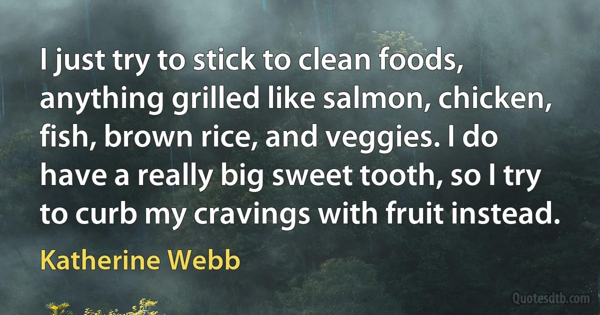 I just try to stick to clean foods, anything grilled like salmon, chicken, fish, brown rice, and veggies. I do have a really big sweet tooth, so I try to curb my cravings with fruit instead. (Katherine Webb)