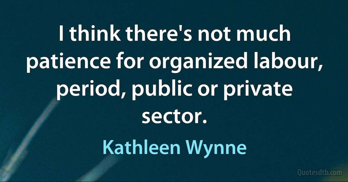 I think there's not much patience for organized labour, period, public or private sector. (Kathleen Wynne)