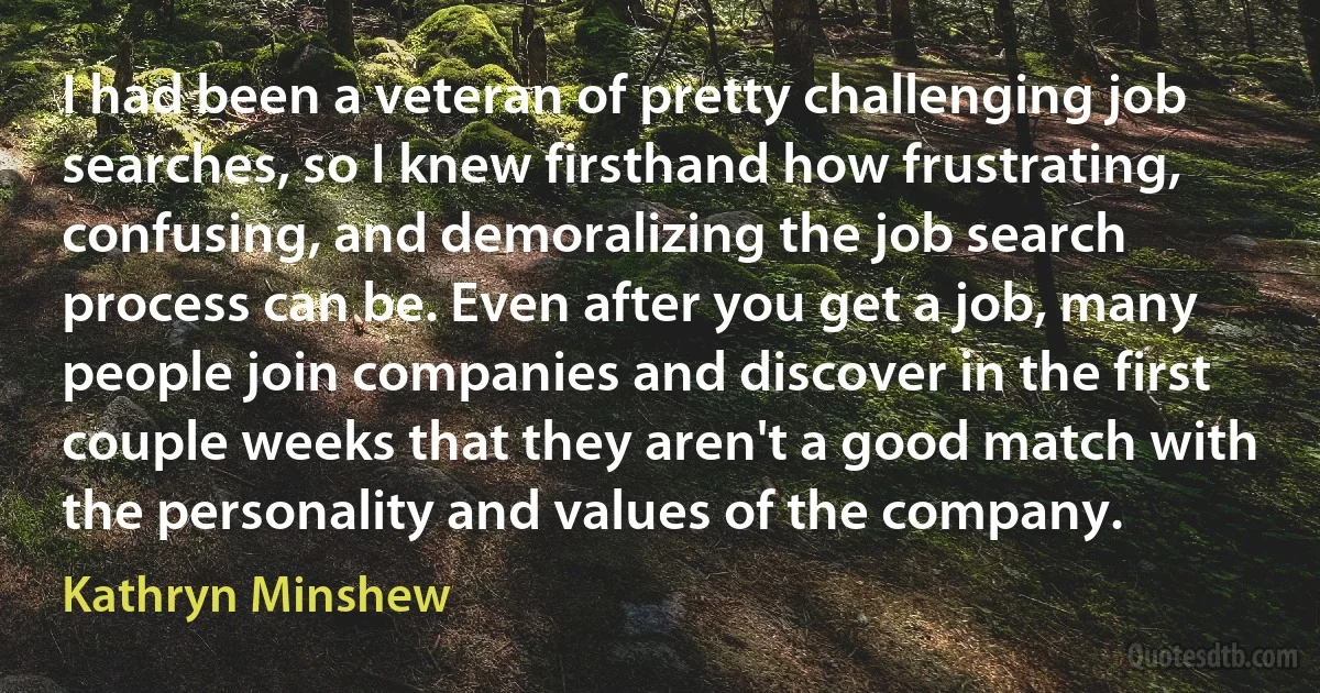 I had been a veteran of pretty challenging job searches, so I knew firsthand how frustrating, confusing, and demoralizing the job search process can be. Even after you get a job, many people join companies and discover in the first couple weeks that they aren't a good match with the personality and values of the company. (Kathryn Minshew)