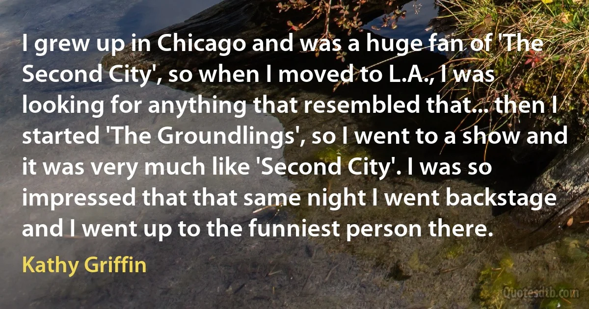 I grew up in Chicago and was a huge fan of 'The Second City', so when I moved to L.A., I was looking for anything that resembled that... then I started 'The Groundlings', so I went to a show and it was very much like 'Second City'. I was so impressed that that same night I went backstage and I went up to the funniest person there. (Kathy Griffin)