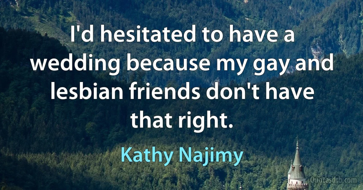 I'd hesitated to have a wedding because my gay and lesbian friends don't have that right. (Kathy Najimy)