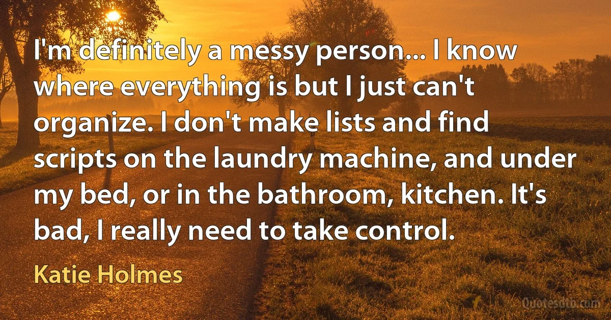 I'm definitely a messy person... I know where everything is but I just can't organize. I don't make lists and find scripts on the laundry machine, and under my bed, or in the bathroom, kitchen. It's bad, I really need to take control. (Katie Holmes)