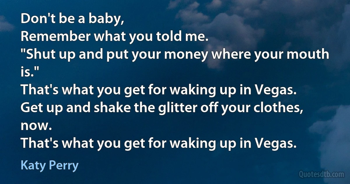 Don't be a baby,
Remember what you told me.
"Shut up and put your money where your mouth is."
That's what you get for waking up in Vegas.
Get up and shake the glitter off your clothes, now.
That's what you get for waking up in Vegas. (Katy Perry)