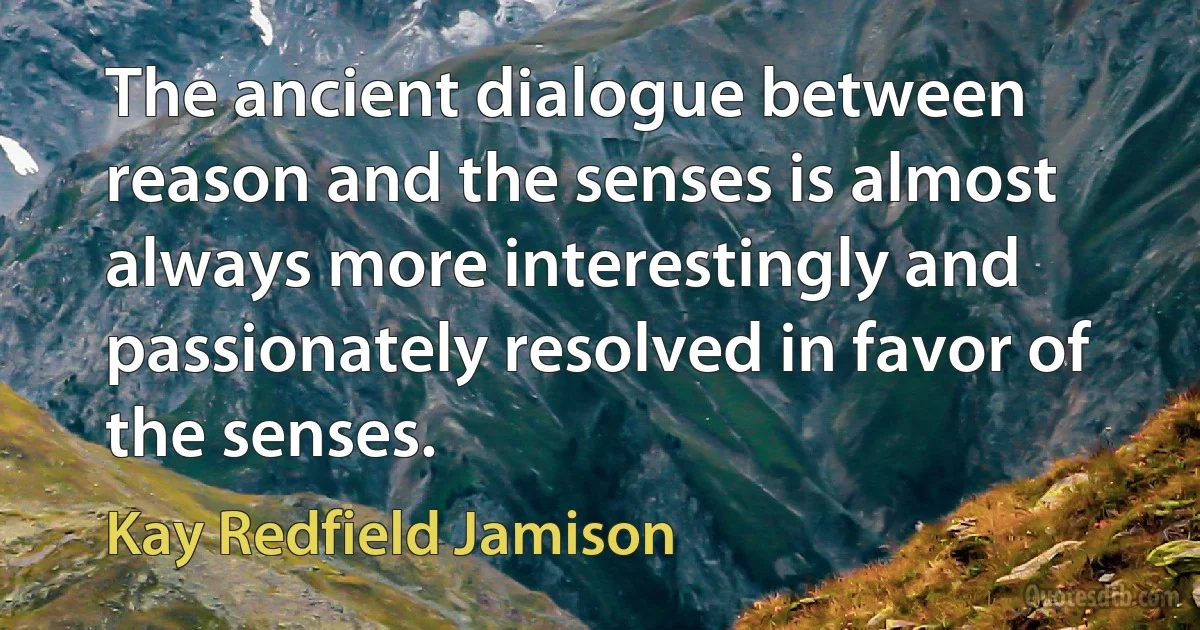 The ancient dialogue between reason and the senses is almost always more interestingly and passionately resolved in favor of the senses. (Kay Redfield Jamison)