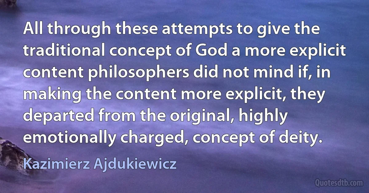 All through these attempts to give the traditional concept of God a more explicit content philosophers did not mind if, in making the content more explicit, they departed from the original, highly emotionally charged, concept of deity. (Kazimierz Ajdukiewicz)