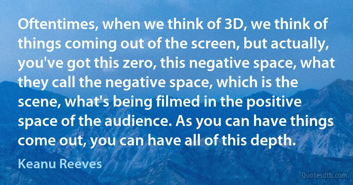 Oftentimes, when we think of 3D, we think of things coming out of the screen, but actually, you've got this zero, this negative space, what they call the negative space, which is the scene, what's being filmed in the positive space of the audience. As you can have things come out, you can have all of this depth. (Keanu Reeves)