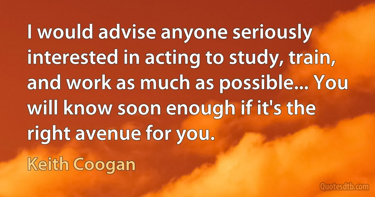 I would advise anyone seriously interested in acting to study, train, and work as much as possible... You will know soon enough if it's the right avenue for you. (Keith Coogan)