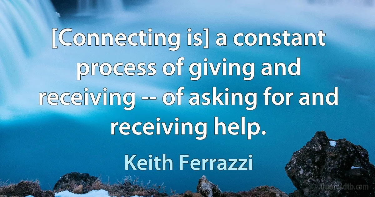 [Connecting is] a constant process of giving and receiving -- of asking for and receiving help. (Keith Ferrazzi)