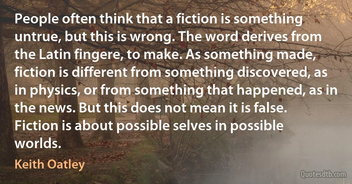 People often think that a fiction is something untrue, but this is wrong. The word derives from the Latin fingere, to make. As something made, fiction is different from something discovered, as in physics, or from something that happened, as in the news. But this does not mean it is false. Fiction is about possible selves in possible worlds. (Keith Oatley)