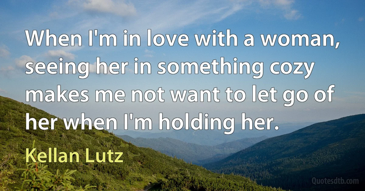 When I'm in love with a woman, seeing her in something cozy makes me not want to let go of her when I'm holding her. (Kellan Lutz)