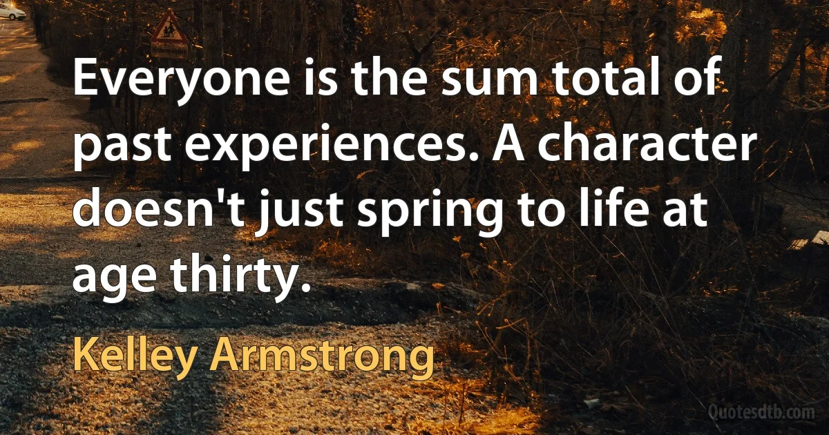 Everyone is the sum total of past experiences. A character doesn't just spring to life at age thirty. (Kelley Armstrong)