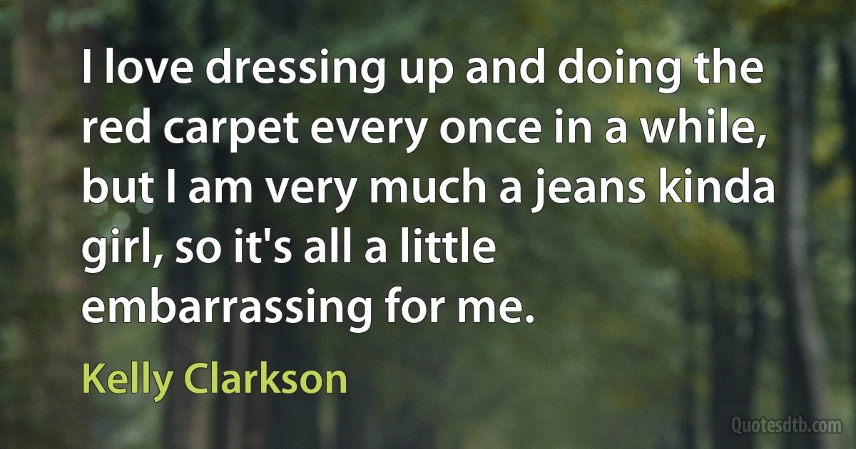 I love dressing up and doing the red carpet every once in a while, but I am very much a jeans kinda girl, so it's all a little embarrassing for me. (Kelly Clarkson)