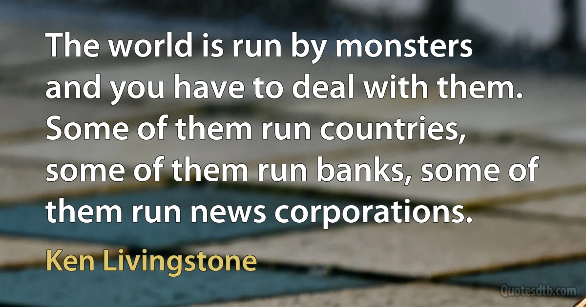 The world is run by monsters and you have to deal with them. Some of them run countries, some of them run banks, some of them run news corporations. (Ken Livingstone)