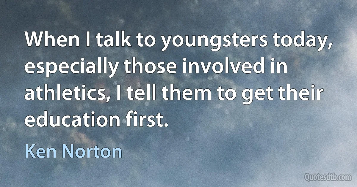 When I talk to youngsters today, especially those involved in athletics, I tell them to get their education first. (Ken Norton)