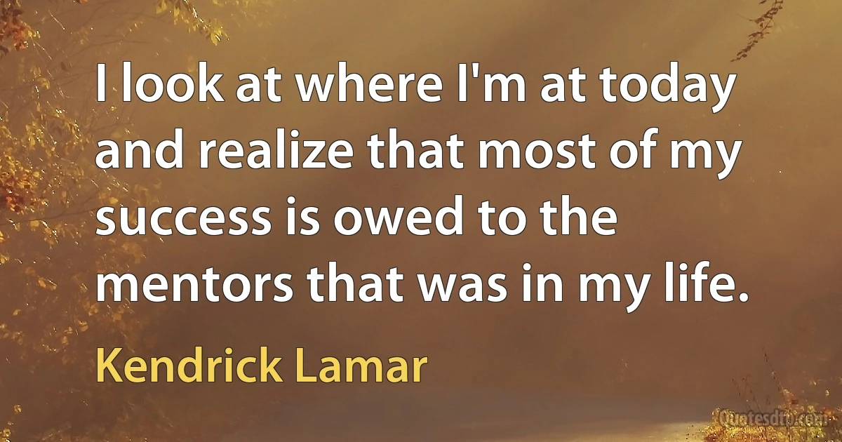 I look at where I'm at today and realize that most of my success is owed to the mentors that was in my life. (Kendrick Lamar)