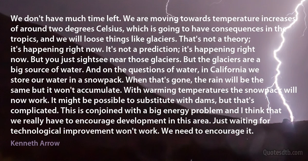 We don't have much time left. We are moving towards temperature increases of around two degrees Celsius, which is going to have consequences in the tropics, and we will loose things like glaciers. That's not a theory; it's happening right now. It's not a prediction; it's happening right now. But you just sightsee near those glaciers. But the glaciers are a big source of water. And on the questions of water, in California we store our water in a snowpack. When that's gone, the rain will be the same but it won't accumulate. With warming temperatures the snowpack will now work. It might be possible to substitute with dams, but that's complicated. This is conjoined with a big energy problem and I think that we really have to encourage development in this area. Just waiting for technological improvement won't work. We need to encourage it. (Kenneth Arrow)