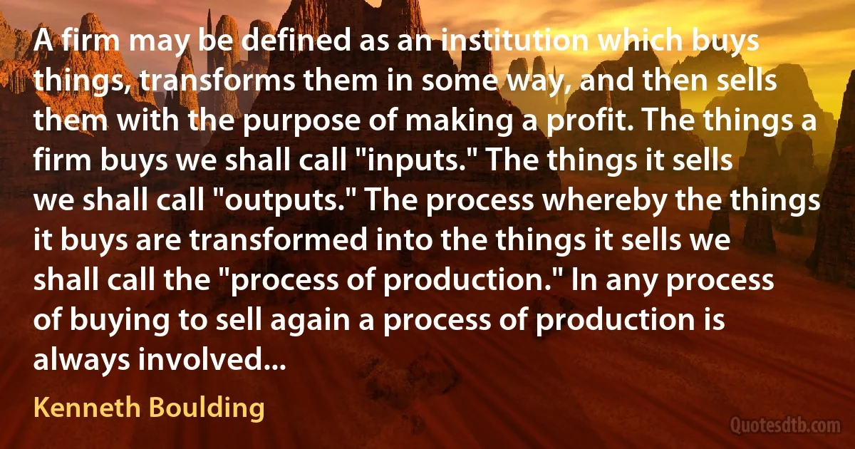 A firm may be defined as an institution which buys things, transforms them in some way, and then sells them with the purpose of making a profit. The things a firm buys we shall call "inputs." The things it sells we shall call "outputs." The process whereby the things it buys are transformed into the things it sells we shall call the "process of production." In any process of buying to sell again a process of production is always involved... (Kenneth Boulding)