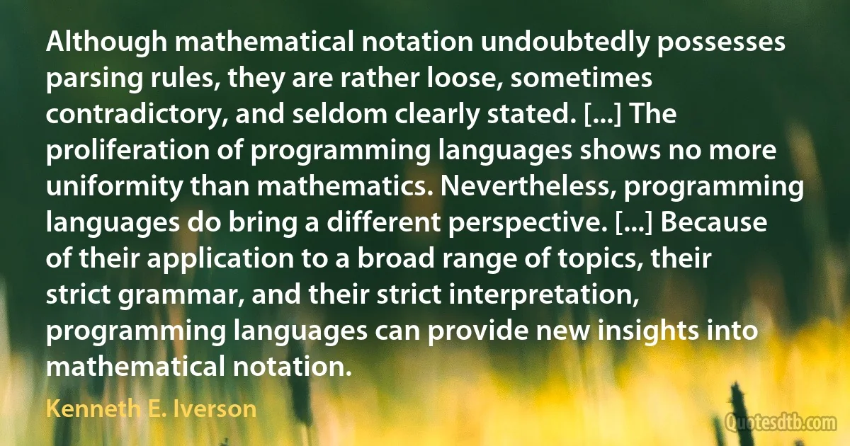 Although mathematical notation undoubtedly possesses parsing rules, they are rather loose, sometimes contradictory, and seldom clearly stated. [...] The proliferation of programming languages shows no more uniformity than mathematics. Nevertheless, programming languages do bring a different perspective. [...] Because of their application to a broad range of topics, their strict grammar, and their strict interpretation, programming languages can provide new insights into mathematical notation. (Kenneth E. Iverson)