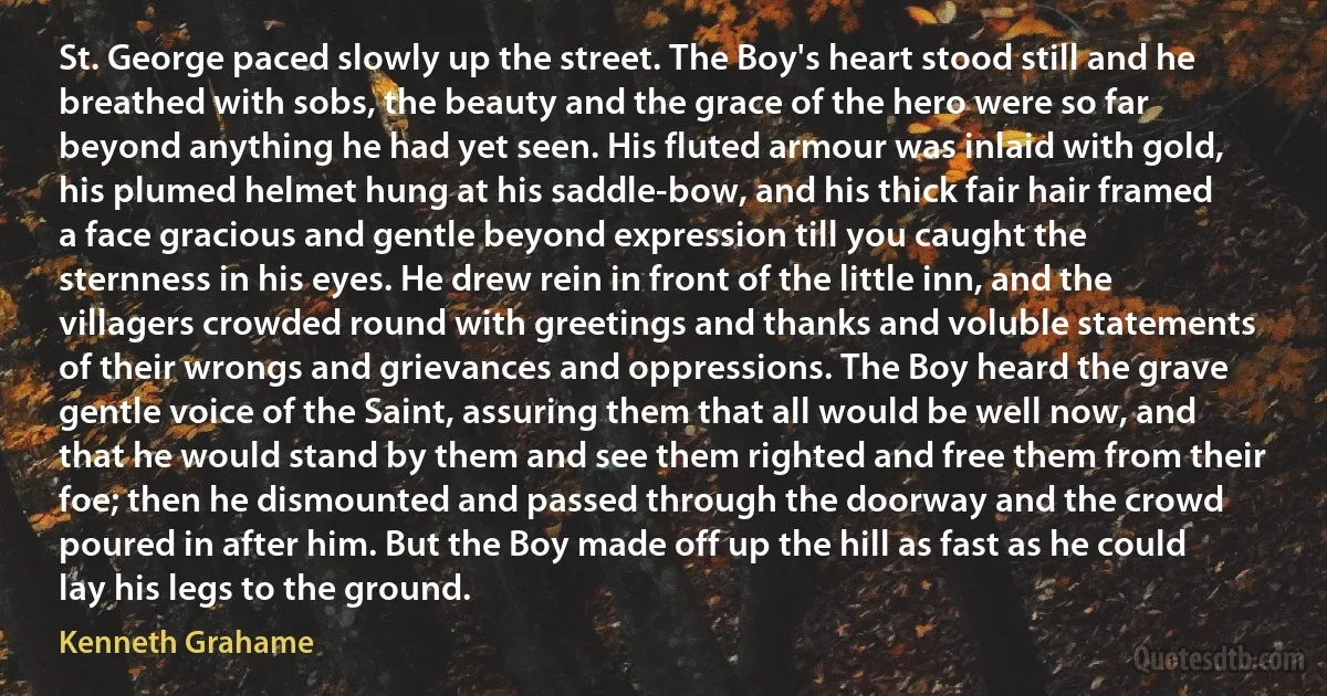 St. George paced slowly up the street. The Boy's heart stood still and he breathed with sobs, the beauty and the grace of the hero were so far beyond anything he had yet seen. His fluted armour was inlaid with gold, his plumed helmet hung at his saddle-bow, and his thick fair hair framed a face gracious and gentle beyond expression till you caught the sternness in his eyes. He drew rein in front of the little inn, and the villagers crowded round with greetings and thanks and voluble statements of their wrongs and grievances and oppressions. The Boy heard the grave gentle voice of the Saint, assuring them that all would be well now, and that he would stand by them and see them righted and free them from their foe; then he dismounted and passed through the doorway and the crowd poured in after him. But the Boy made off up the hill as fast as he could lay his legs to the ground. (Kenneth Grahame)