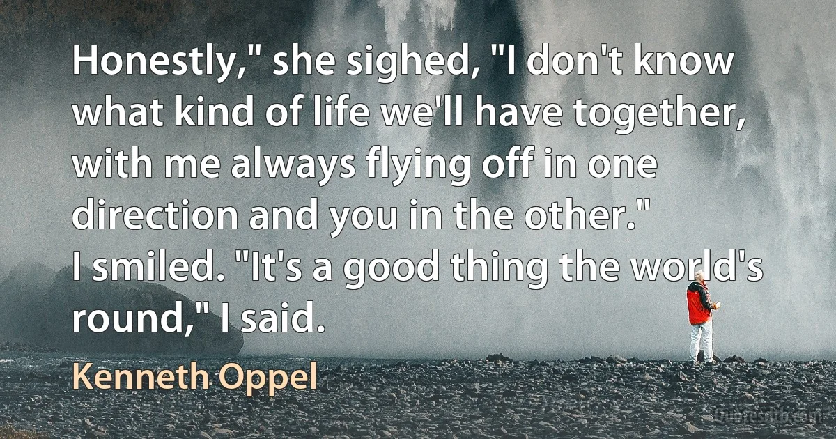 Honestly," she sighed, "I don't know what kind of life we'll have together, with me always flying off in one direction and you in the other."
I smiled. "It's a good thing the world's round," I said. (Kenneth Oppel)