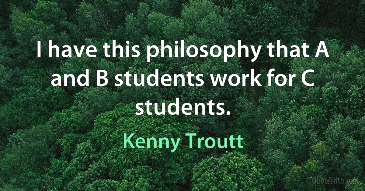 I have this philosophy that A and B students work for C students. (Kenny Troutt)