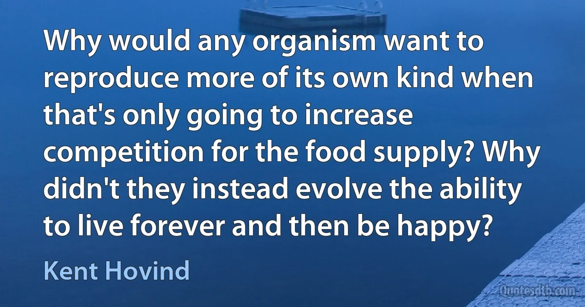 Why would any organism want to reproduce more of its own kind when that's only going to increase competition for the food supply? Why didn't they instead evolve the ability to live forever and then be happy? (Kent Hovind)