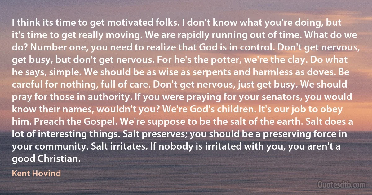 I think its time to get motivated folks. I don't know what you're doing, but it's time to get really moving. We are rapidly running out of time. What do we do? Number one, you need to realize that God is in control. Don't get nervous, get busy, but don't get nervous. For he's the potter, we're the clay. Do what he says, simple. We should be as wise as serpents and harmless as doves. Be careful for nothing, full of care. Don't get nervous, just get busy. We should pray for those in authority. If you were praying for your senators, you would know their names, wouldn't you? We're God's children. It's our job to obey him. Preach the Gospel. We're suppose to be the salt of the earth. Salt does a lot of interesting things. Salt preserves; you should be a preserving force in your community. Salt irritates. If nobody is irritated with you, you aren't a good Christian. (Kent Hovind)