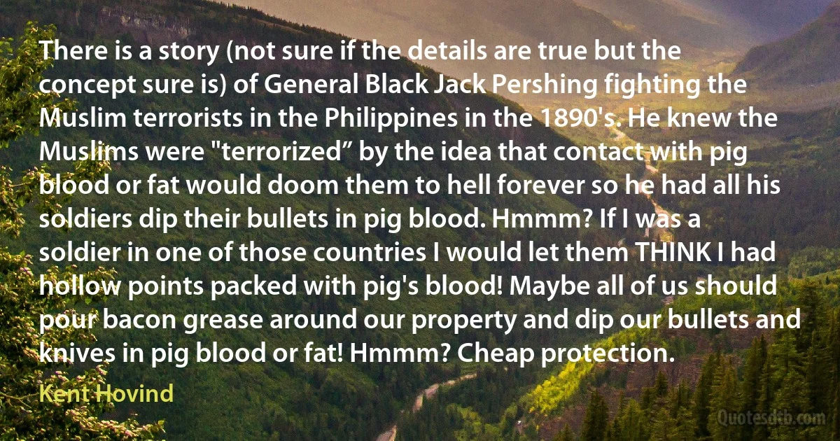 There is a story (not sure if the details are true but the concept sure is) of General Black Jack Pershing fighting the Muslim terrorists in the Philippines in the 1890's. He knew the Muslims were "terrorized” by the idea that contact with pig blood or fat would doom them to hell forever so he had all his soldiers dip their bullets in pig blood. Hmmm? If I was a soldier in one of those countries I would let them THINK I had hollow points packed with pig's blood! Maybe all of us should pour bacon grease around our property and dip our bullets and knives in pig blood or fat! Hmmm? Cheap protection. (Kent Hovind)