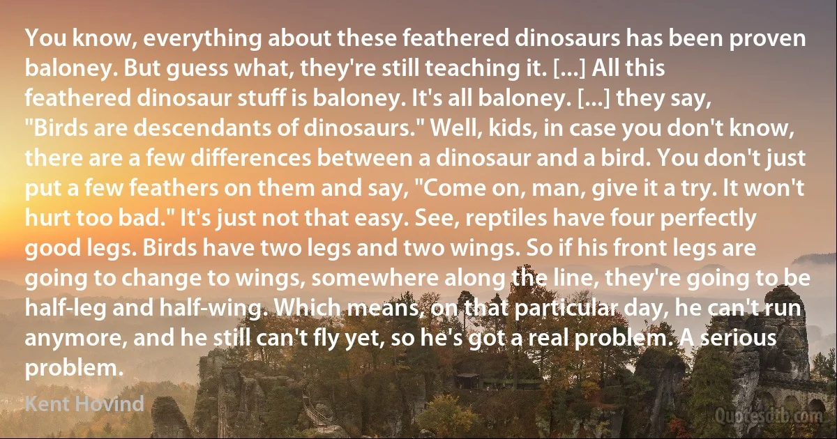 You know, everything about these feathered dinosaurs has been proven baloney. But guess what, they're still teaching it. [...] All this feathered dinosaur stuff is baloney. It's all baloney. [...] they say, "Birds are descendants of dinosaurs." Well, kids, in case you don't know, there are a few differences between a dinosaur and a bird. You don't just put a few feathers on them and say, "Come on, man, give it a try. It won't hurt too bad." It's just not that easy. See, reptiles have four perfectly good legs. Birds have two legs and two wings. So if his front legs are going to change to wings, somewhere along the line, they're going to be half-leg and half-wing. Which means, on that particular day, he can't run anymore, and he still can't fly yet, so he's got a real problem. A serious problem. (Kent Hovind)