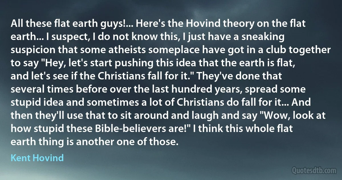 All these flat earth guys!... Here's the Hovind theory on the flat earth... I suspect, I do not know this, I just have a sneaking suspicion that some atheists someplace have got in a club together to say "Hey, let's start pushing this idea that the earth is flat, and let's see if the Christians fall for it." They've done that several times before over the last hundred years, spread some stupid idea and sometimes a lot of Christians do fall for it... And then they'll use that to sit around and laugh and say "Wow, look at how stupid these Bible-believers are!" I think this whole flat earth thing is another one of those. (Kent Hovind)