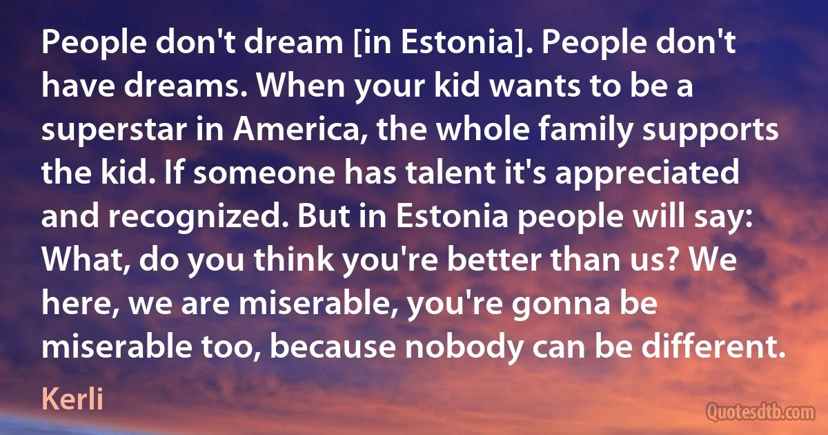 People don't dream [in Estonia]. People don't have dreams. When your kid wants to be a superstar in America, the whole family supports the kid. If someone has talent it's appreciated and recognized. But in Estonia people will say: What, do you think you're better than us? We here, we are miserable, you're gonna be miserable too, because nobody can be different. (Kerli)